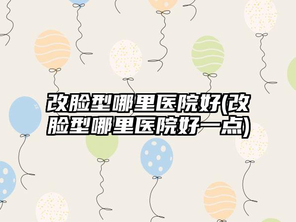 改脸型哪里医院好(改脸型哪里医院好一点)