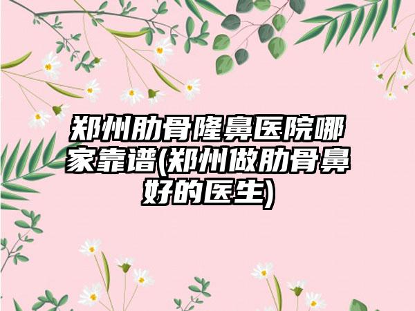 郑州肋骨隆鼻医院哪家靠谱(郑州做肋骨鼻好的医生)