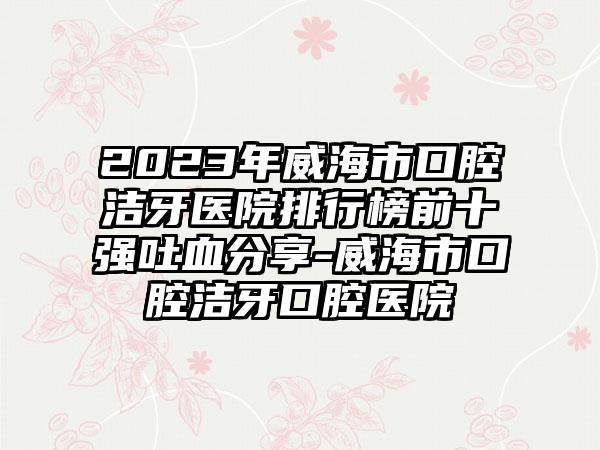 2023年威海市口腔洁牙医院排行榜前十强吐血分享-威海市口腔洁牙口腔医院