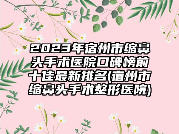 2023年宿州市缩鼻头手术医院口碑榜前十佳非常新排名(宿州市缩鼻头手术整形医院)