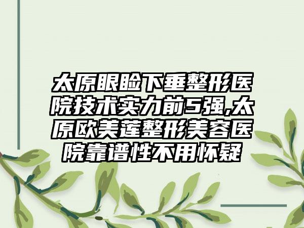 太原眼睑下垂整形医院技术实力前5强,太原欧美莲整形美容医院靠谱性不用怀疑