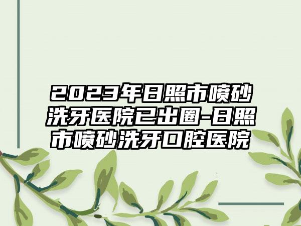 2023年日照市喷砂洗牙医院已出圈-日照市喷砂洗牙口腔医院