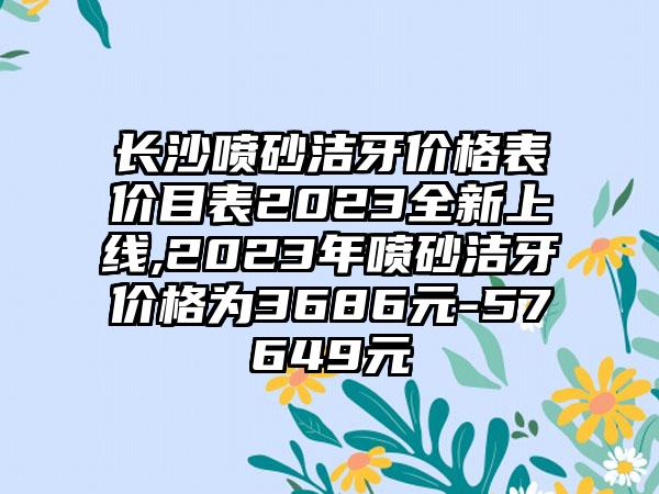 长沙喷砂洁牙价格表价目表2023全新上线,2023年喷砂洁牙价格为3686元-57649元