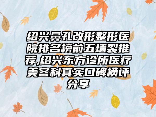 绍兴鼻孔改形整形医院排名榜前五墙裂推荐,绍兴东方诊所医疗美容科真实口碑横评分享