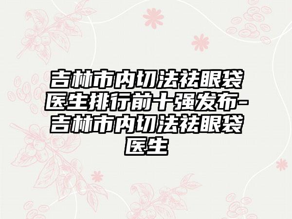 吉林市内切法祛眼袋医生排行前十强发布-吉林市内切法祛眼袋医生