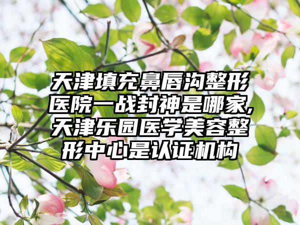 天津填充鼻唇沟整形医院一战封神是哪家,天津乐园医学美容整形中心是认证机构