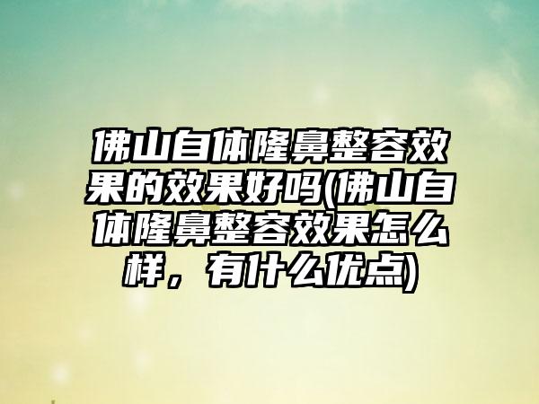 佛山自体隆鼻整容成果的成果好吗(佛山自体隆鼻整容成果怎么样，有什么优点)