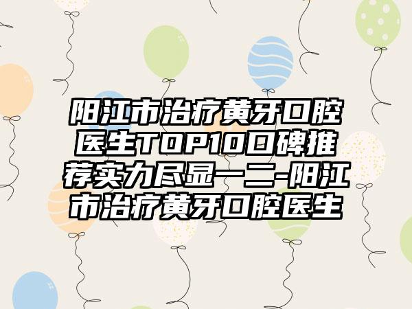 阳江市治疗黄牙口腔医生TOP10口碑推荐实力尽显一二-阳江市治疗黄牙口腔医生