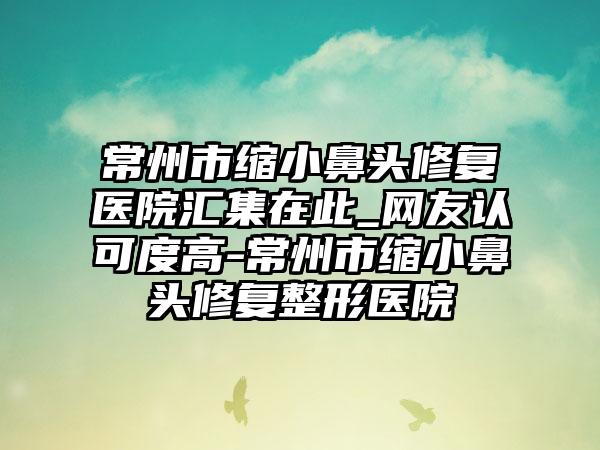 常州市缩小鼻头修复医院汇集在此_网友认可度高-常州市缩小鼻头修复整形医院
