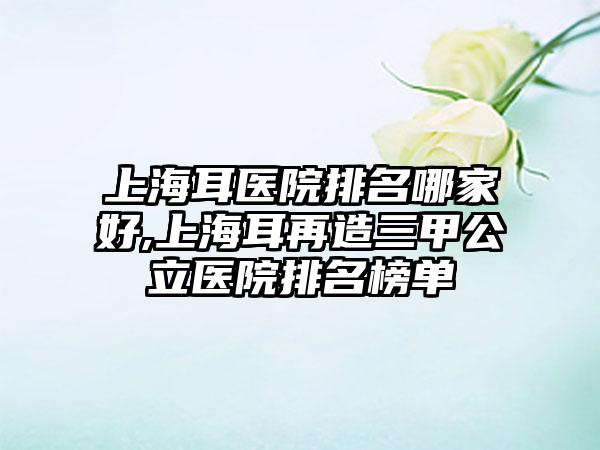 上海耳医院排名哪家好,上海耳再造三甲公立医院排名榜单