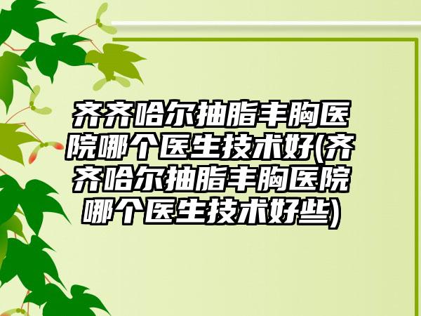 齐齐哈尔抽脂丰胸医院哪个医生技术好(齐齐哈尔抽脂丰胸医院哪个医生技术好些)