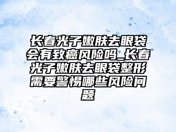 长春光子嫩肤去眼袋会有致癌风险吗_长春光子嫩肤去眼袋整形需要警惕哪些风险问题
