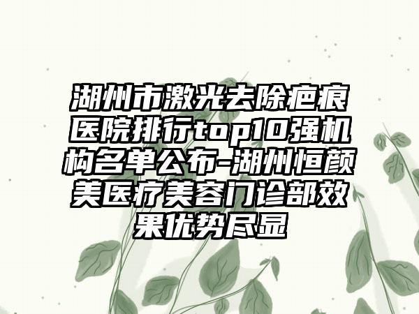 湖州市激光去除疤痕医院排行top10强机构名单公布-湖州恒颜美医疗美容门诊部成果优势尽显