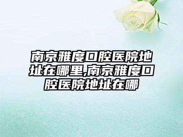 南京雅度口腔医院地址在哪里,南京雅度口腔医院地址在哪