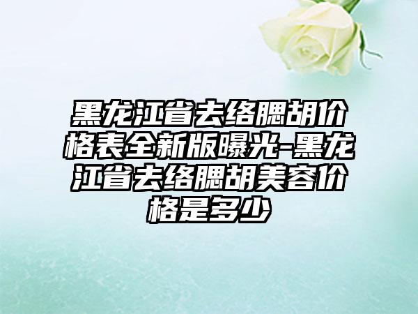 黑龙江省去络腮胡价格表全新版曝光-黑龙江省去络腮胡美容价格是多少