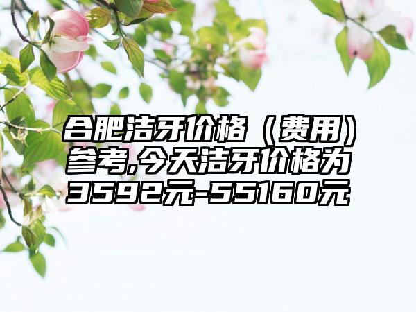 合肥洁牙价格（费用）参考,今天洁牙价格为3592元-55160元