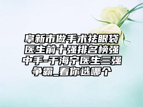 阜新市做手术祛眼袋医生前十强排名榜强中手-于海宁医生三强争霸_看你选哪个