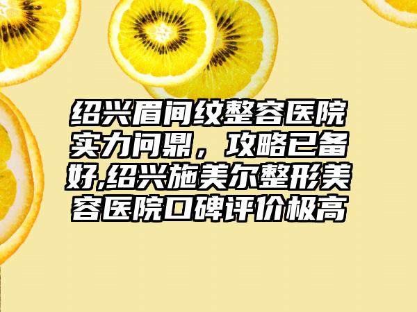 绍兴眉间纹整容医院实力问鼎，攻略已备好,绍兴施美尔整形美容医院口碑评价极高