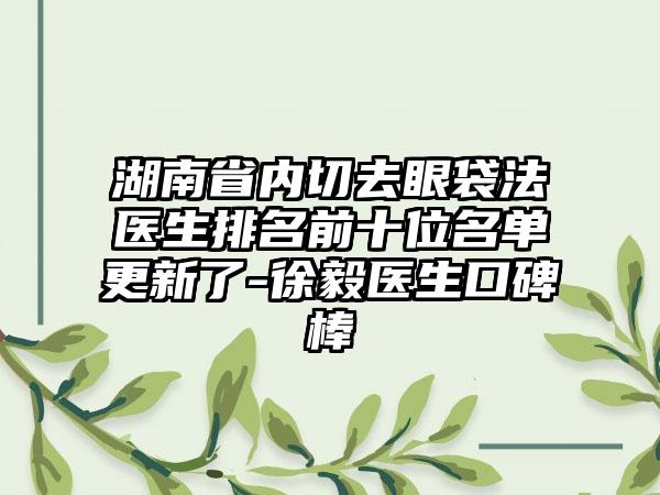 湖南省内切去眼袋法医生排名前十位名单更新了-徐毅医生口碑棒