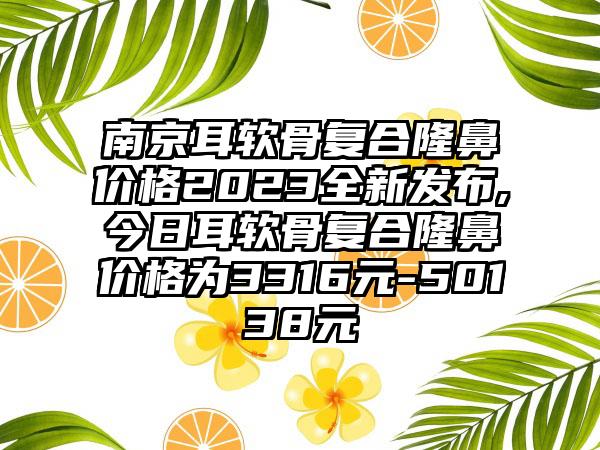 南京耳软骨复合隆鼻价格2023全新发布,今日耳软骨复合隆鼻价格为3316元-50138元