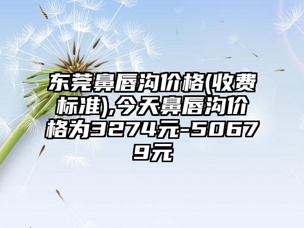 东莞鼻唇沟价格(收费标准),今天鼻唇沟价格为3274元-50679元