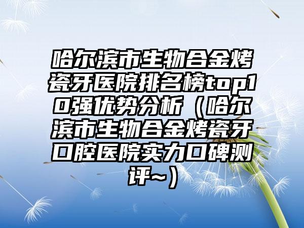哈尔滨市生物合金烤瓷牙医院排名榜top10强优势分析（哈尔滨市生物合金烤瓷牙口腔医院实力口碑测评~）