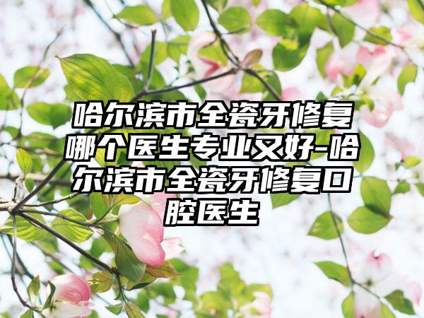 哈尔滨市全瓷牙修复哪个医生正规又好-哈尔滨市全瓷牙修复口腔医生