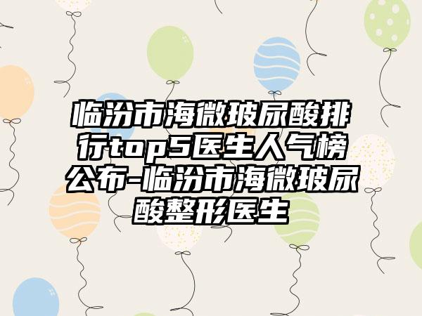 临汾市海微玻尿酸排行top5医生人气榜公布-临汾市海微玻尿酸整形医生