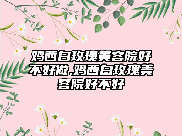 鸡西白玫瑰美容院好不好做,鸡西白玫瑰美容院好不好