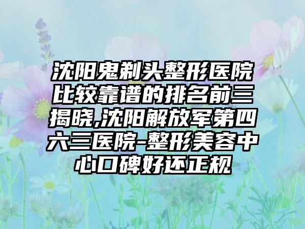 沈阳鬼剃头整形医院比较靠谱的排名前三揭晓,沈阳解放军第四六三医院-整形美容中心口碑好还正规