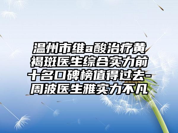 温州市维a酸治疗黄褐斑医生综合实力前十名口碑榜值得过去-周波医生雅实力不凡