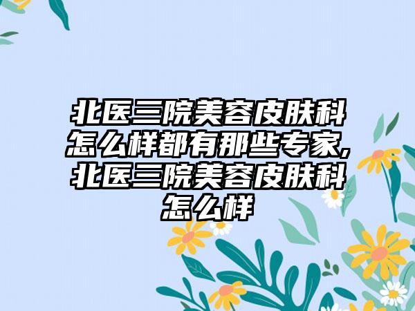 北医三院美容皮肤科怎么样都有那些骨干医生,北医三院美容皮肤科怎么样