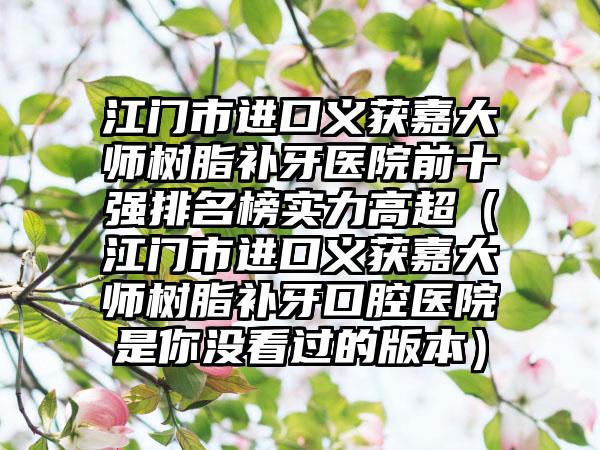 江门市进口义获嘉大师树脂补牙医院前十强排名榜实力高超（江门市进口义获嘉大师树脂补牙口腔医院是你没看过的版本）