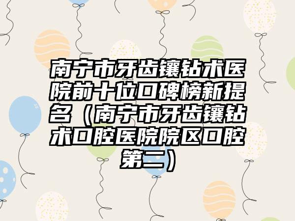 南宁市牙齿镶钻术医院前十位口碑榜新提名（南宁市牙齿镶钻术口腔医院院区口腔第二）