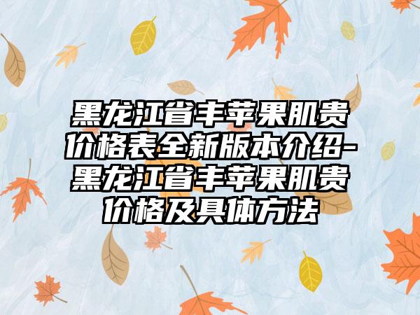 黑龙江省丰苹果肌贵价格表全新版本介绍-黑龙江省丰苹果肌贵价格及具体方法