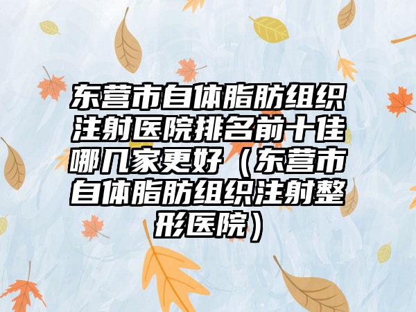 东营市自体脂肪组织注射医院排名前十佳哪几家更好（东营市自体脂肪组织注射整形医院）