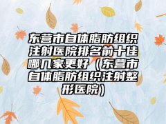 东营市自体脂肪组织注射医院排名前十佳哪几家更好（东营市自体脂肪组织注射整形医院）