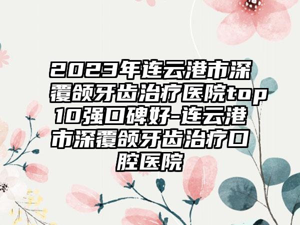 2023年连云港市深覆颌牙齿治疗医院top10强口碑好-连云港市深覆颌牙齿治疗口腔医院