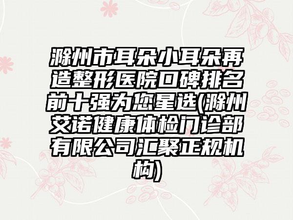滁州市耳朵小耳朵再造整形医院口碑排名前十强为您星选(滁州艾诺健康体检门诊部有限公司汇聚正规机构)