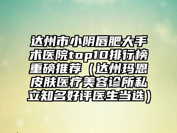 达州市小阴唇肥大手术医院top10排行榜重磅推荐（达州玛恩皮肤医疗美容诊所私立有名好评医生当选）
