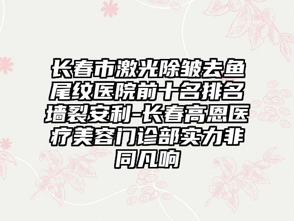 长春市激光除皱去鱼尾纹医院前十名排名墙裂安利-长春高恩医疗美容门诊部实力非同凡响