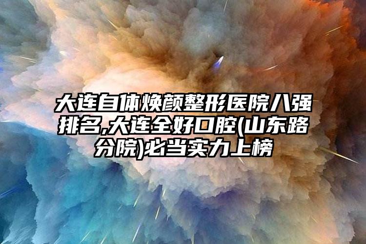 大连自体焕颜整形医院八强排名,大连全好口腔(山东路分院)必当实力上榜