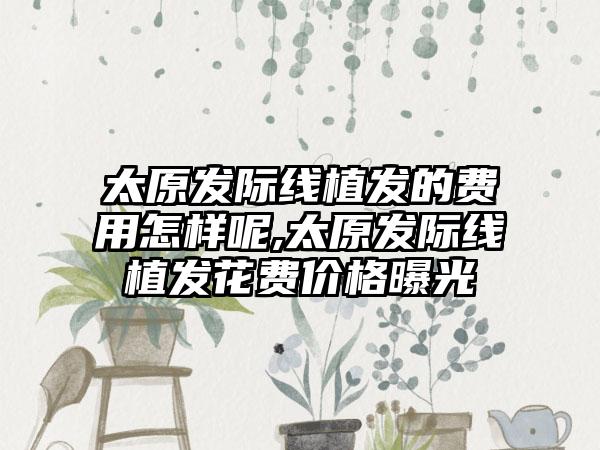 太原发际线植发的费用怎样呢,太原发际线植发花费价格曝光