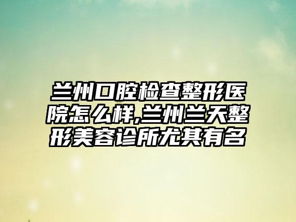 兰州口腔检查整形医院怎么样,兰州兰天整形美容诊所尤其有名