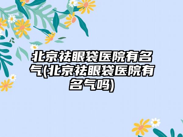 北京祛眼袋医院有名气(北京祛眼袋医院有名气吗)