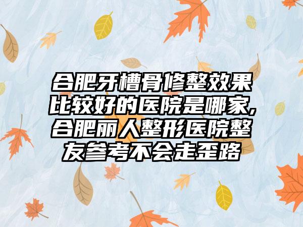 合肥牙槽骨修整成果比较好的医院是哪家,合肥丽人整形医院整友参考不会走歪路