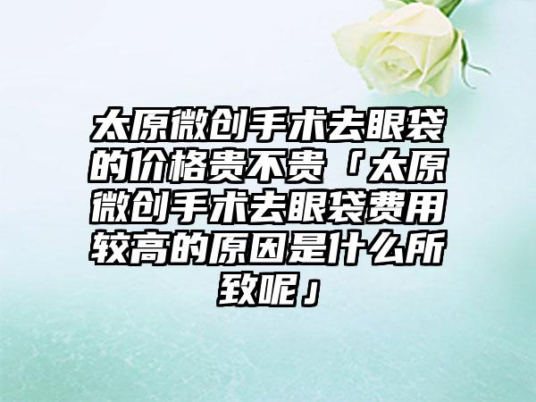 太原微创手术去眼袋的价格贵不贵「太原微创手术去眼袋费用较高的原因是什么所致呢」