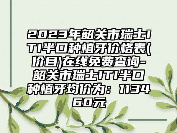 2023年韶关市瑞士ITI半口种植牙价格表(价目)在线免费查询-韶关市瑞士ITI半口种植牙均价为：113460元