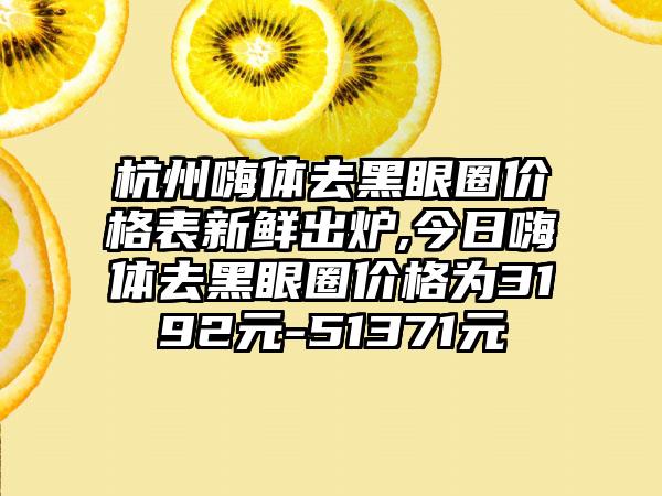 杭州嗨体去黑眼圈价格表新鲜出炉,今日嗨体去黑眼圈价格为3192元-51371元