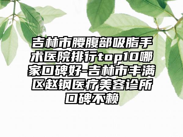 吉林市腰腹部吸脂手术医院排行top10哪家口碑好-吉林市丰满区赵钢医疗美容诊所口碑不赖